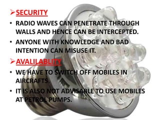 SECURITY
• RADIO WAVES CAN PENETRATE THROUGH
WALLS AND HENCE CAN BE INTERCEPTED.
• ANYONE WITH KNOWLEDGE AND BAD
INTENTION CAN MISUSE IT.

AVALILABLITY
• WE HAVE TO SWITCH OFF MOBILES IN
AIRCRAFTS.
• IT IS ALSO NOT ADVISABLE TO USE MOBILES
AT PETROL PUMPS.

 