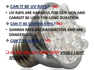  CAN IT BE UV RAYS? NO
• UV RAYS ARE HARMFUL FOR OUR SKIN AND
CANNOT BE USED FOR LONG DURATION.
 CAN IT BE GAMMA RAYS ? NO
• GAMMA RAYS ARE RADIOACTIVE AND ARE
DANGEROUS.
 CAN IT BE X-RAY S ? NO
 SO WE ARE LEFT ONLY WITH VISIBLE LIGHT
SPECTRUM.

 
