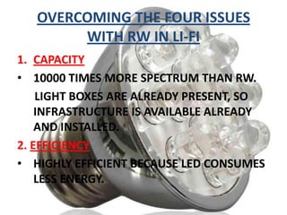 OVERCOMING THE FOUR ISSUES
WITH RW IN LI-FI
1. CAPACITY
• 10000 TIMES MORE SPECTRUM THAN RW.
LIGHT BOXES ARE ALREADY PRESENT, SO
INFRASTRUCTURE IS AVAILABLE ALREADY
AND INSTALLED.
2. EFFICIENCY
• HIGHLY EFFICIENT BECAUSE LED CONSUMES
LESS ENERGY.

 