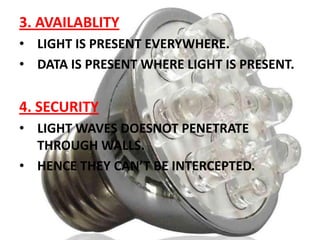 3. AVAILABLITY
• LIGHT IS PRESENT EVERYWHERE.
• DATA IS PRESENT WHERE LIGHT IS PRESENT.

4. SECURITY
• LIGHT WAVES DOESNOT PENETRATE
THROUGH WALLS.
• HENCE THEY CAN’T BE INTERCEPTED.

 