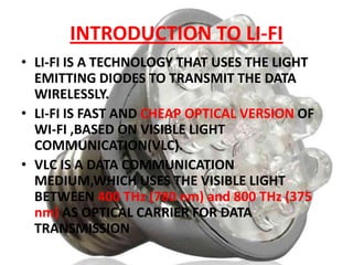 INTRODUCTION TO LI-FI
• LI-FI IS A TECHNOLOGY THAT USES THE LIGHT
EMITTING DIODES TO TRANSMIT THE DATA
WIRELESSLY.
• LI-FI IS FAST AND CHEAP OPTICAL VERSION OF
WI-FI ,BASED ON VISIBLE LIGHT
COMMUNICATION(VLC).
• VLC IS A DATA COMMUNICATION
MEDIUM,WHICH USES THE VISIBLE LIGHT
BETWEEN 400 THz (780 nm) and 800 THz (375
nm) AS OPTICAL CARRIER FOR DATA
TRANSMISSION

 