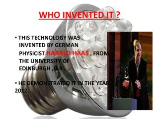 WHO INVENTED IT ?
• THIS TECHNOLOGY WAS
INVENTED BY GERMAN
PHYSICIST HARALD HAAS , FROM
THE UNIVERSITY OF
EDINBURGH ,U.K .
• HE DEMONSTRATED IT IN THE YEAR
2012.

 