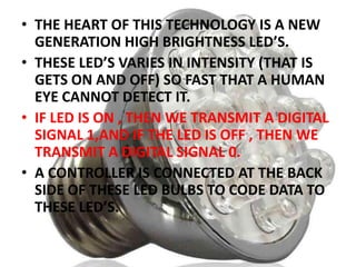 • THE HEART OF THIS TECHNOLOGY IS A NEW
GENERATION HIGH BRIGHTNESS LED’S.
• THESE LED’S VARIES IN INTENSITY (THAT IS
GETS ON AND OFF) SO FAST THAT A HUMAN
EYE CANNOT DETECT IT.
• IF LED IS ON , THEN WE TRANSMIT A DIGITAL
SIGNAL 1,AND IF THE LED IS OFF , THEN WE
TRANSMIT A DIGITAL SIGNAL 0.
• A CONTROLLER IS CONNECTED AT THE BACK
SIDE OF THESE LED BULBS TO CODE DATA TO
THESE LED’S.

 