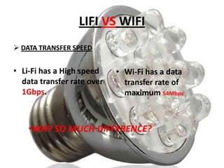 LIFI VS WIFI
 DATA TRANSFER SPEED

• Li-Fi has a High speed
data transfer rate over
1Gbps.

• Wi-Fi has a data
transfer rate of
maximum 54Mbps

•WHY SO MUCH DIFFERENCE?

 