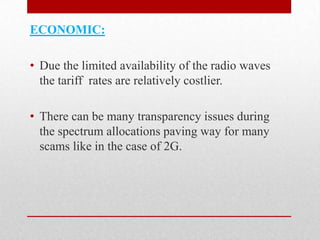ECONOMIC:
• Due the limited availability of the radio waves
the tariff rates are relatively costlier.
• There can be many transparency issues during
the spectrum allocations paving way for many
scams like in the case of 2G.

 