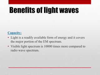 Benefits of light waves
Capacity:
• Light is a readily available form of energy and it covers
the major portion of the EM spectrum.
• Visible light spectrum is 10000 times more compared to
radio wave spectrum.

 