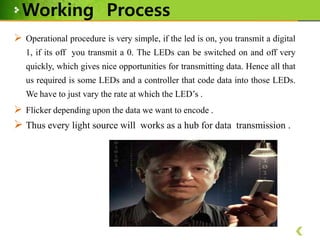 Working Process
 Operational procedure is very simple, if the led is on, you transmit a digital
1, if its off you transmit a 0. The LEDs can be switched on and off very
quickly, which gives nice opportunities for transmitting data. Hence all that
us required is some LEDs and a controller that code data into those LEDs.
We have to just vary the rate at which the LED’s .

 Flicker depending upon the data we want to encode .

 Thus every light source will works as a hub for data transmission .

 