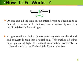 How Li-Fi Works ?

 On one end all the data on the internet will be streamed to a
lamp driver when the led is turned on the microchip converts
the digital data in form of light .

 A light sensitive device (photo detector) receives the signal
and converts it back into original data. This method of using
rapid pulses of light to transmit information wirelessly is
technically referred as Visible Light Communication .

 