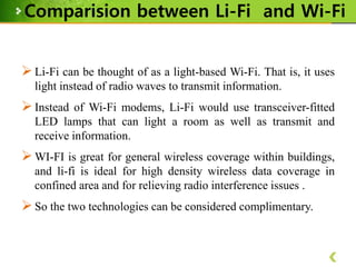 Comparision between Li-Fi and Wi-Fi
 Li-Fi can be thought of as a light-based Wi-Fi. That is, it uses
light instead of radio waves to transmit information.

 Instead of Wi-Fi modems, Li-Fi would use transceiver-fitted
LED lamps that can light a room as well as transmit and
receive information.

 WI-FI is great for general wireless coverage within buildings,
and li-fi is ideal for high density wireless data coverage in
confined area and for relieving radio interference issues .

 So the two technologies can be considered complimentary.

 