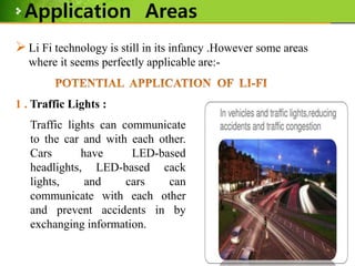 Application Areas
 Li Fi technology is still in its infancy .However some areas
where it seems perfectly applicable are:-

1 . Traffic Lights :
Traffic lights can communicate
to the car and with each other.
Cars
have
LED-based
headlights, LED-based cack
lights,
and
cars
can
communicate with each other
and prevent accidents in by
exchanging information.

 
