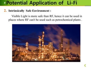 Potential Application of Li-Fi
2. Intrinsically Safe Environment :
Visible Light is more safe than RF, hence it can be used in
places where RF can't be used such as petrochemical plants .

 