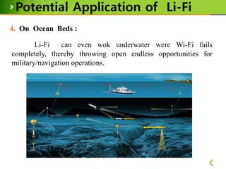 Potential Application of Li-Fi
4. On Ocean Beds :
Li-Fi
can even wok underwater were Wi-Fi fails
completely, thereby throwing open endless opportunities for
military/navigation operations.

 