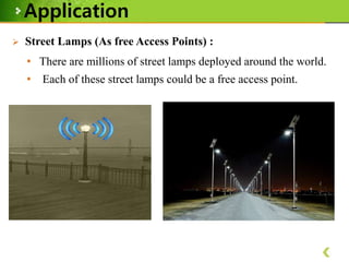 Application


Street Lamps (As free Access Points) :
• There are millions of street lamps deployed around the world.
• Each of these street lamps could be a free access point.

 