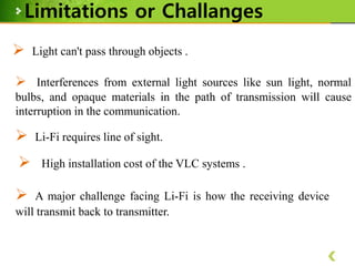 Limitations or Challanges


Light can't pass through objects .

 Interferences from external light sources like sun light, normal
bulbs, and opaque materials in the path of transmission will cause
interruption in the communication.





Li-Fi requires line of sight.
High installation cost of the VLC systems .

A major challenge facing Li-Fi is how the receiving device
will transmit back to transmitter.

 