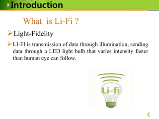 Introduction
What is Li-Fi ?
Light-Fidelity
 LI-FI is transmission of data through illumination, sending
data through a LED light bulb that varies intensity faster
than human eye can follow.

 