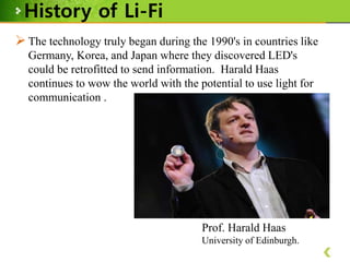 History of Li-Fi
 The technology truly began during the 1990's in countries like
Germany, Korea, and Japan where they discovered LED's
could be retrofitted to send information. Harald Haas
continues to wow the world with the potential to use light for
communication .

Prof. Harald Haas
University of Edinburgh.

 