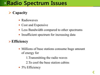 Radio Spectrum Issues
 Capacity
 Radiowaves
 Cost and Expensive
 Less Bandwidth compared to other spectrums
 Insufficient spectrum for increasing data

 Efficiency
 Millions of base stations consume huge amount

of energy for
1.Transmitting the radio waves
2.To cool the base station cabins
 5% Efficiency

 