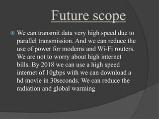 Future scope 
 We can transmit data very high speed due to 
parallel transmission. And we can reduce the 
use of power for modems and Wi-Fi routers. 
We are not to worry about high internet 
bills. By 2018 we can use a high speed 
internet of 10gbps with we can download a 
hd movie in 30seconds. We can reduce the 
radiation and global warming 
 