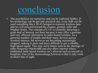 conclusion 
 The possibilities are numerous and can be explored further. If 
his technology can be put into practical use, every bulb can be 
used something like a Wi-Fi hotspot to transmit wireless data 
and we will proceed toward the cleaner, greener, safer and 
brighter future. The concept of Li-Fi is currently attracting a 
great deal of interest, not least because it may offer a genuine 
and very efficient alternative to radio-based wireless. As a 
growing number of people and their many devices access 
wireless internet, the airwaves are becoming increasingly 
clogged, making it more and more difficult to get a reliable, 
high-speed signal. This may solve issues such as the shortage of 
radio-frequency bandwidth and also allow internet where 
traditional radio based wireless isn’t allowed such as aircraft or 
hospitals. One of the shortcomings however is that it only work 
in direct line of sight. 
 