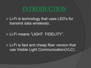 INTRODUCTION 
 Li-Fi is technology that uses LED's for 
transmit data wirelessly . 
 Li-Fi means “LIGHT FIDELITY”. 
 Li-Fi is fast and cheap fiber version that 
use Visible Light Communication(VLC) . 
 