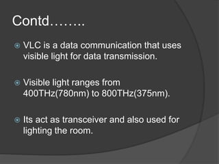 Contd…….. 
 VLC is a data communication that uses 
visible light for data transmission. 
 Visible light ranges from 
400THz(780nm) to 800THz(375nm). 
 Its act as transceiver and also used for 
lighting the room. 
 