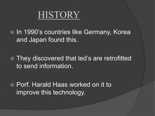 HISTORY 
 In 1990’s countries like Germany, Korea 
and Japan found this. 
 They discovered that led’s are retrofitted 
to send information. 
 Porf. Harald Haas worked on it to 
improve this technology. 
 