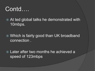 Contd…. 
 At ted global talks he demonstrated with 
10mbps. 
 Which is fairly good than UK broadband 
connection . 
 Later after two months he achieved a 
speed of 123mbps 
 