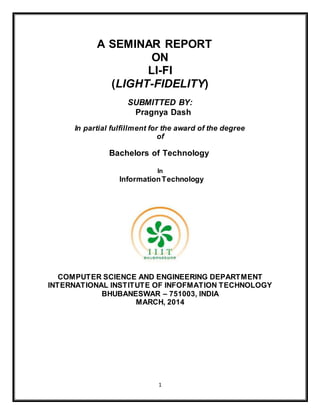 A SEMINAR REPORT 
ON 
LI-FI 
(LIGHT-FIDELITY) 
SUBMITTED BY: 
Pragnya Dash 
In partial fulfillment for the award of the degree 
of 
Bachelors of Technology 
In 
Information Technology 
COMPUTER SCIENCE AND ENGINEERING DEPARTMENT 
INTERNATIONAL INSTITUTE OF INFOFMATION TECHNOLOGY 
BHUBANESWAR – 751003, INDIA 
MARCH, 2014 
1 
 