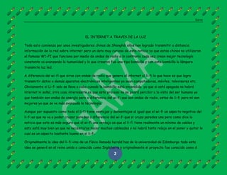 Garza
2
EL INTERNET A TRAVES DE LA LUZ
Todo esto comienza por unos investigadores chinos de Shanghái ellos han logrado transmitir a distancia
información de la red sobre internet pero un dato muy curioso de esta noticia ya que estos chinos no utilizaron
el famoso WI-FI que funciona por medio de ondas de radio a lo contrario cada vez crean mejor tecnología
constante va avanzando la humanidad y lo que crearon fue una tipo bombilla y con esta bombilla la lámpara
transmite luz led.
A diferencia del wi-fi que sirve con ondas de radio que genera el internet el li-fi lo que hace es que logra
transmitir datos a demás aparatos electrónicos inteligentes ya sean computadoras, móviles, televisores etc.
Obviamente el Li-fi solo se lleva a cabo cunado la bombilla está encendida ya que si está apagada no habrá
internet ni señal, otra cosa interesante es que este proceso no se podrá percibir a la vista del ser humano ya
que también son ondas de energía pero a diferencia del wi-fi que son ondas de radio, estas de li-fi para mí son
mejores ya que se ve más avanzada la tecnología.
Aunque por supuesto como todo el li-fi tiene ventajas y desventajas al igual que el wi-fi un aspecto negativo del
li-fi es que no va a poder cruzar paredes a diferencia del wi-fi que si cruza paredes una pero como dice la
noticia que esto es más seguro que el wi-fi una ventaja es que el li-fi tiene realmente un mínimo de cables y
esto está muy bien ya que no necesitaras hacer muchos cableados y no habrá tanto relajo en el poner y quitar lo
cual es un aspecto bastante bueno en el li-fi.
Originalmente la idea del li-fi vino de un físico llamado herald has de la universidad de Edimburgo todo esta
idea se generó en el reino unido o conocido como Inglaterra y originalmente el proyecto fue conocido como d
 