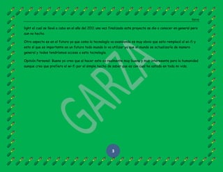 Garza
3
light el cual se llevó a cabo en el año del 2011 una vez finalizado este proyecto se dio a conocer en general pero
aun no hecho.
Otro aspecto es en el futuro ya que como la tecnología va avanzando es muy obvio que esto remplacé al wi-fi y
esto sí que es importante en un futuro todo mundo lo va utilizar ya que el mundo se actualizaría de manera
general y todos tendríamos acceso a esta tecnología.
Opinión Personal: Bueno yo creo que al hacer esto es realmente muy bueno y muy interesante para la humanidad
aunque creo que prefiero el wi-fi por el simple hecho de saber que es con cual he estado en toda mi vida.
 