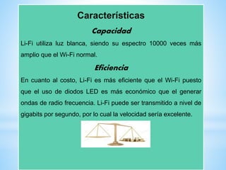 Características
Capacidad
Li-Fi utiliza luz blanca, siendo su espectro 10000 veces más
amplio que el Wi-Fi normal.
Eficiencia
En cuanto al costo, Li-Fi es más eficiente que el Wi-Fi puesto
que el uso de diodos LED es más económico que el generar
ondas de radio frecuencia. Li-Fi puede ser transmitido a nivel de
gigabits por segundo, por lo cual la velocidad sería excelente.
 