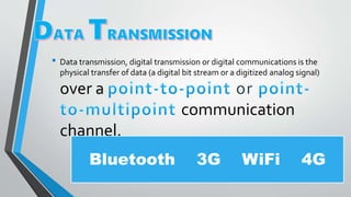 • Data transmission, digital transmission or digital communications is the
physical transfer of data (a digital bit stream or a digitized analog signal)
over a
communication
channel.
Bluetooth 3G WiFi 4G
 