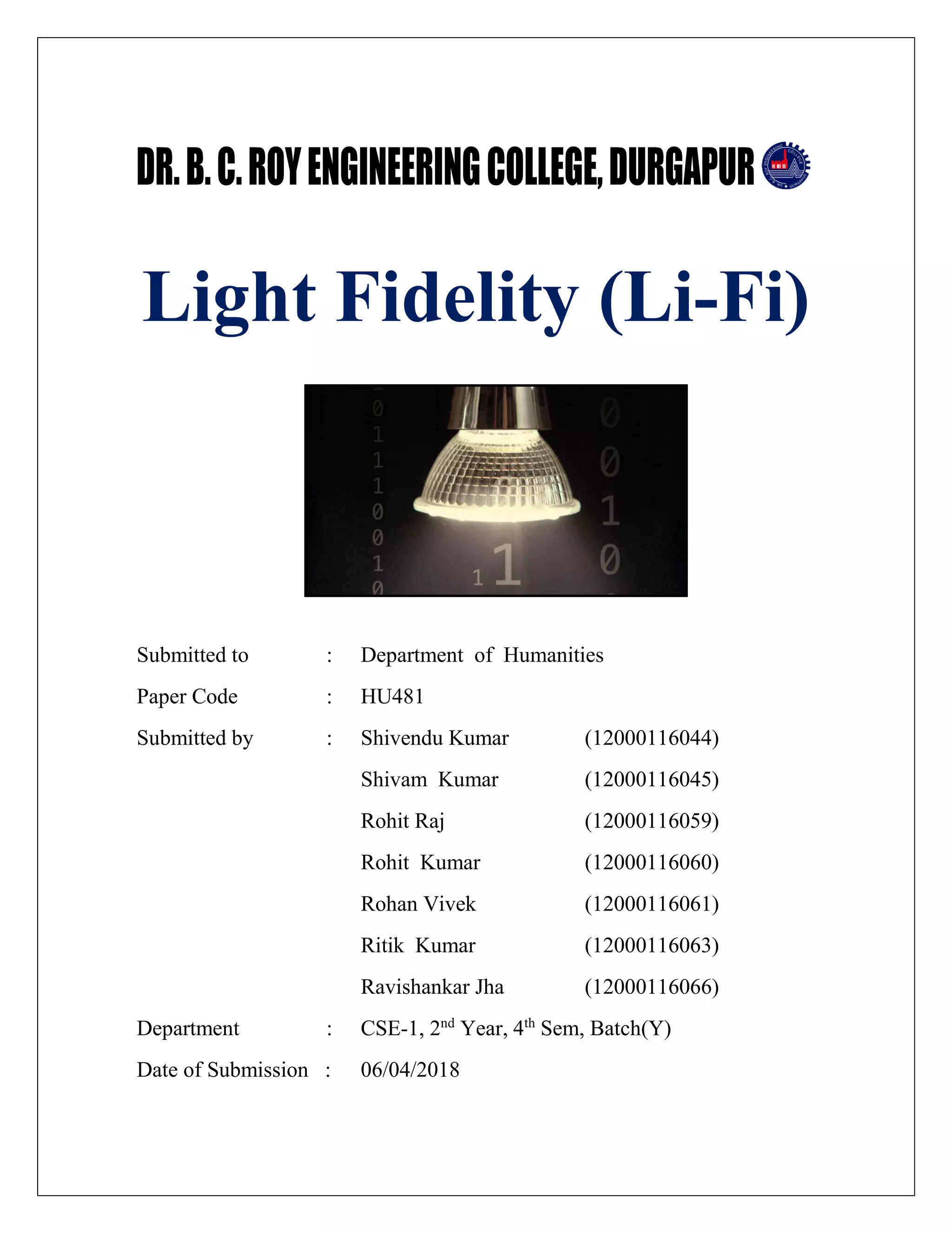 Light Fidelity (Li-Fi)
Submitted to : Department of Humanities
Paper Code : HU481
Submitted by : Shivendu Kumar (12000116044)
Shivam Kumar (12000116045)
Rohit Raj (12000116059)
Rohit Kumar (12000116060)
Rohan Vivek (12000116061)
Ritik Kumar (12000116063)
Ravishankar Jha (12000116066)
Department : CSE-1, 2nd
Year, 4th
Sem, Batch(Y)
Date of Submission : 06/04/2018
 