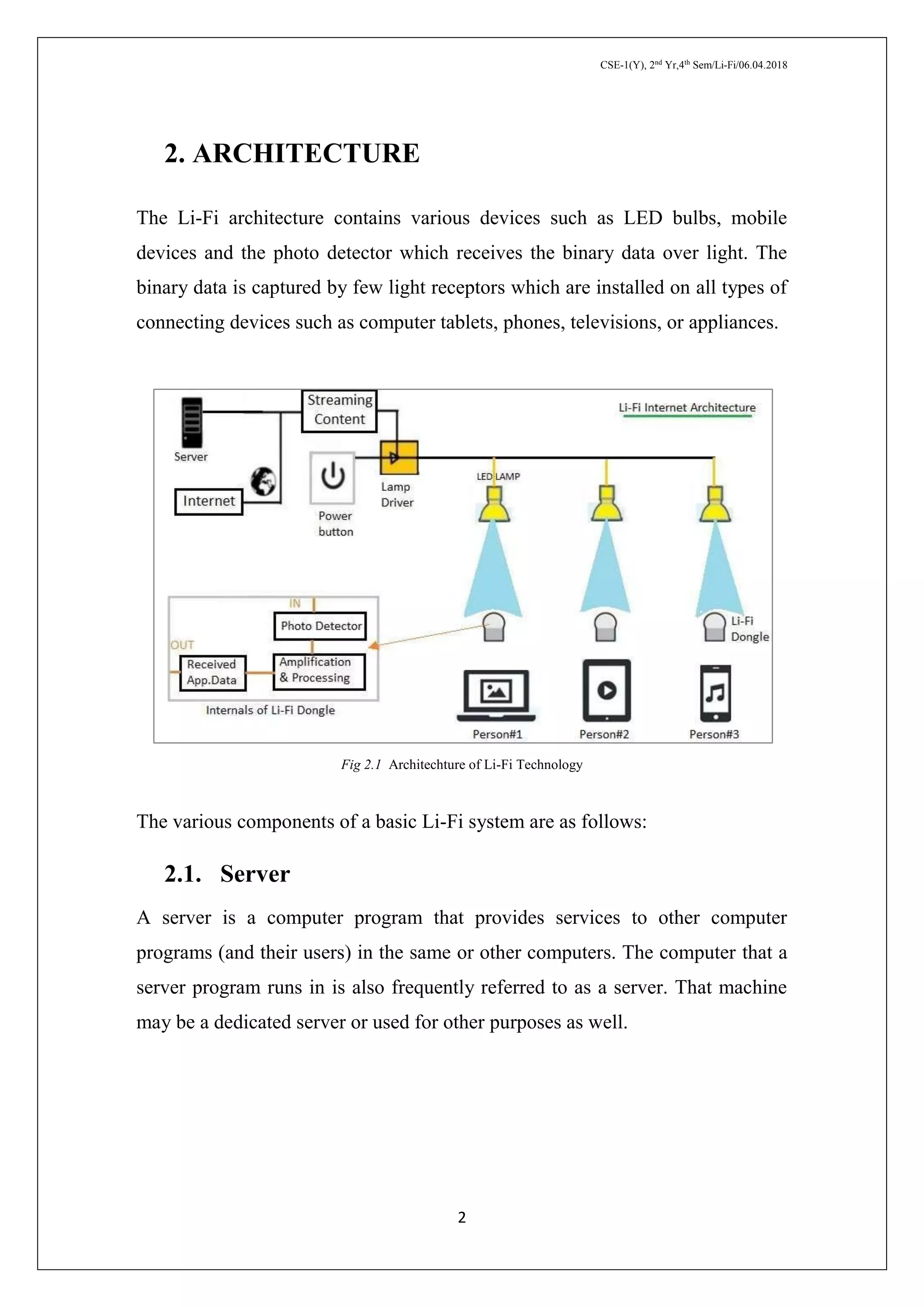 CSE-1(Y), 2nd
Yr,4th
Sem/Li-Fi/06.04.2018
2
2. ARCHITECTURE
The Li-Fi architecture contains various devices such as LED bulbs, mobile
devices and the photo detector which receives the binary data over light. The
binary data is captured by few light receptors which are installed on all types of
connecting devices such as computer tablets, phones, televisions, or appliances.
Fig 2.1 Architechture of Li-Fi Technology
The various components of a basic Li-Fi system are as follows:
2.1. Server
A server is a computer program that provides services to other computer
programs (and their users) in the same or other computers. The computer that a
server program runs in is also frequently referred to as a server. That machine
may be a dedicated server or used for other purposes as well.
 