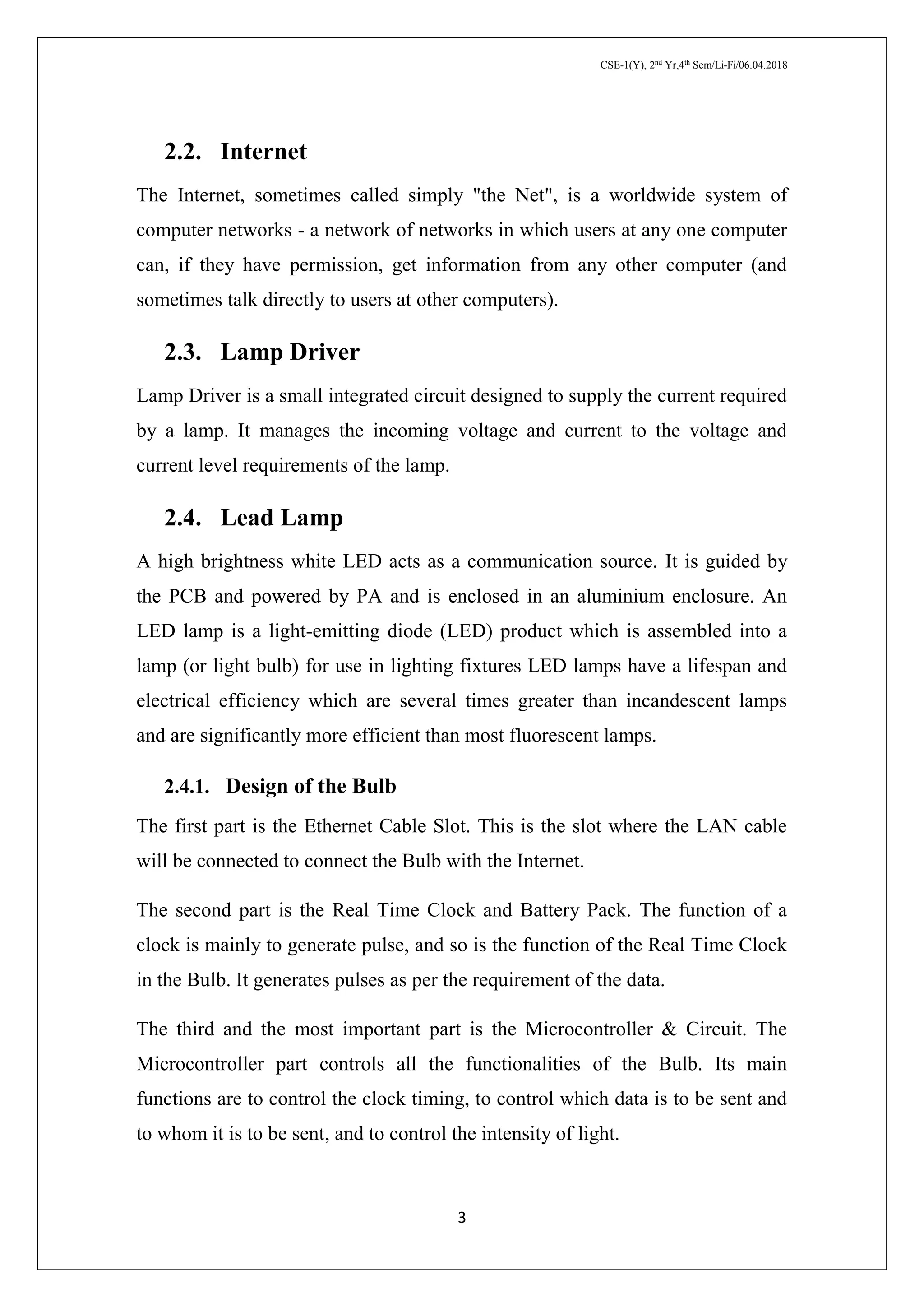 CSE-1(Y), 2nd
Yr,4th
Sem/Li-Fi/06.04.2018
3
2.2. Internet
The Internet, sometimes called simply "the Net", is a worldwide system of
computer networks - a network of networks in which users at any one computer
can, if they have permission, get information from any other computer (and
sometimes talk directly to users at other computers).
2.3. Lamp Driver
Lamp Driver is a small integrated circuit designed to supply the current required
by a lamp. It manages the incoming voltage and current to the voltage and
current level requirements of the lamp.
2.4. Lead Lamp
A high brightness white LED acts as a communication source. It is guided by
the PCB and powered by PA and is enclosed in an aluminium enclosure. An
LED lamp is a light-emitting diode (LED) product which is assembled into a
lamp (or light bulb) for use in lighting fixtures LED lamps have a lifespan and
electrical efficiency which are several times greater than incandescent lamps
and are significantly more efficient than most fluorescent lamps.
2.4.1. Design of the Bulb
The first part is the Ethernet Cable Slot. This is the slot where the LAN cable
will be connected to connect the Bulb with the Internet.
The second part is the Real Time Clock and Battery Pack. The function of a
clock is mainly to generate pulse, and so is the function of the Real Time Clock
in the Bulb. It generates pulses as per the requirement of the data.
The third and the most important part is the Microcontroller & Circuit. The
Microcontroller part controls all the functionalities of the Bulb. Its main
functions are to control the clock timing, to control which data is to be sent and
to whom it is to be sent, and to control the intensity of light.
 