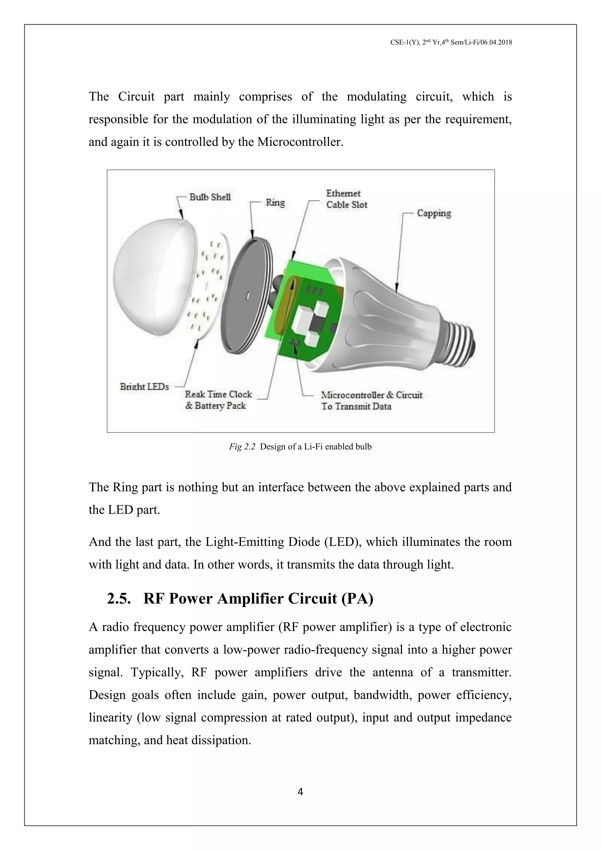 CSE-1(Y), 2nd
Yr,4th
Sem/Li-Fi/06.04.2018
4
The Circuit part mainly comprises of the modulating circuit, which is
responsible for the modulation of the illuminating light as per the requirement,
and again it is controlled by the Microcontroller.
Fig 2.2 Design of a Li-Fi enabled bulb
The Ring part is nothing but an interface between the above explained parts and
the LED part.
And the last part, the Light-Emitting Diode (LED), which illuminates the room
with light and data. In other words, it transmits the data through light.
2.5. RF Power Amplifier Circuit (PA)
A radio frequency power amplifier (RF power amplifier) is a type of electronic
amplifier that converts a low-power radio-frequency signal into a higher power
signal. Typically, RF power amplifiers drive the antenna of a transmitter.
Design goals often include gain, power output, bandwidth, power efficiency,
linearity (low signal compression at rated output), input and output impedance
matching, and heat dissipation.
 