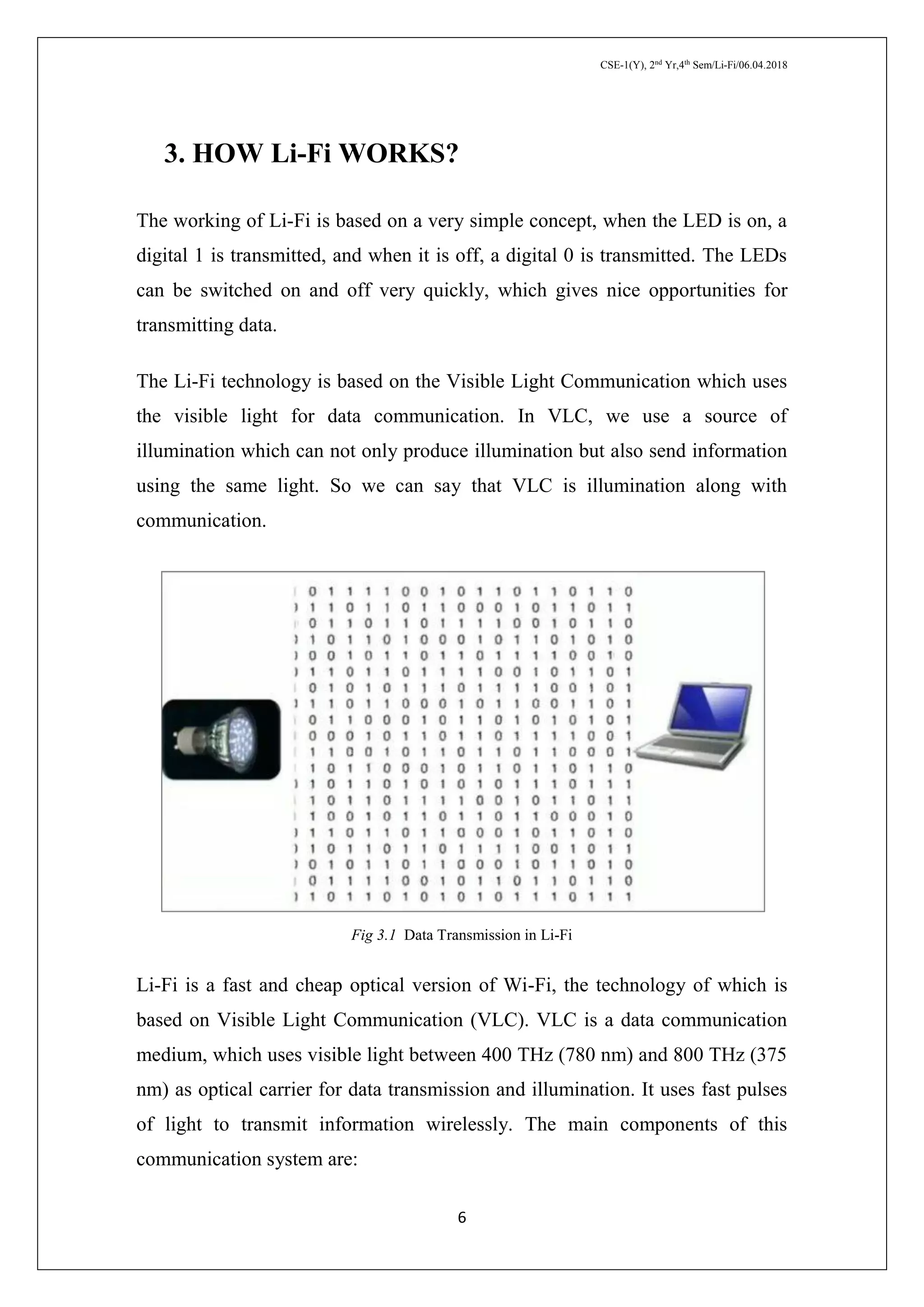 CSE-1(Y), 2nd
Yr,4th
Sem/Li-Fi/06.04.2018
6
3. HOW Li-Fi WORKS?
The working of Li-Fi is based on a very simple concept, when the LED is on, a
digital 1 is transmitted, and when it is off, a digital 0 is transmitted. The LEDs
can be switched on and off very quickly, which gives nice opportunities for
transmitting data.
The Li-Fi technology is based on the Visible Light Communication which uses
the visible light for data communication. In VLC, we use a source of
illumination which can not only produce illumination but also send information
using the same light. So we can say that VLC is illumination along with
communication.
Fig 3.1 Data Transmission in Li-Fi
Li-Fi is a fast and cheap optical version of Wi-Fi, the technology of which is
based on Visible Light Communication (VLC). VLC is a data communication
medium, which uses visible light between 400 THz (780 nm) and 800 THz (375
nm) as optical carrier for data transmission and illumination. It uses fast pulses
of light to transmit information wirelessly. The main components of this
communication system are:
 