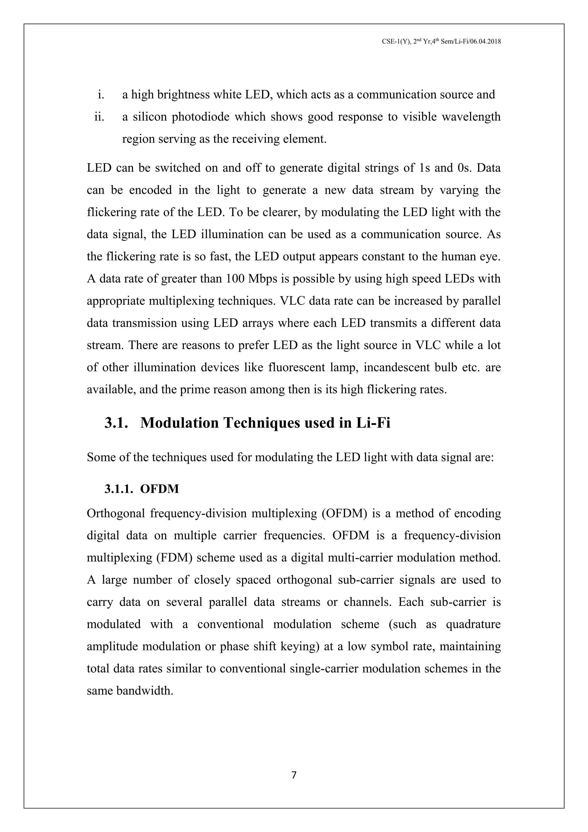 CSE-1(Y), 2nd
Yr,4th
Sem/Li-Fi/06.04.2018
7
i. a high brightness white LED, which acts as a communication source and
ii. a silicon photodiode which shows good response to visible wavelength
region serving as the receiving element.
LED can be switched on and off to generate digital strings of 1s and 0s. Data
can be encoded in the light to generate a new data stream by varying the
flickering rate of the LED. To be clearer, by modulating the LED light with the
data signal, the LED illumination can be used as a communication source. As
the flickering rate is so fast, the LED output appears constant to the human eye.
A data rate of greater than 100 Mbps is possible by using high speed LEDs with
appropriate multiplexing techniques. VLC data rate can be increased by parallel
data transmission using LED arrays where each LED transmits a different data
stream. There are reasons to prefer LED as the light source in VLC while a lot
of other illumination devices like fluorescent lamp, incandescent bulb etc. are
available, and the prime reason among then is its high flickering rates.
3.1. Modulation Techniques used in Li-Fi
Some of the techniques used for modulating the LED light with data signal are:
3.1.1. OFDM
Orthogonal frequency-division multiplexing (OFDM) is a method of encoding
digital data on multiple carrier frequencies. OFDM is a frequency-division
multiplexing (FDM) scheme used as a digital multi-carrier modulation method.
A large number of closely spaced orthogonal sub-carrier signals are used to
carry data on several parallel data streams or channels. Each sub-carrier is
modulated with a conventional modulation scheme (such as quadrature
amplitude modulation or phase shift keying) at a low symbol rate, maintaining
total data rates similar to conventional single-carrier modulation schemes in the
same bandwidth.
 