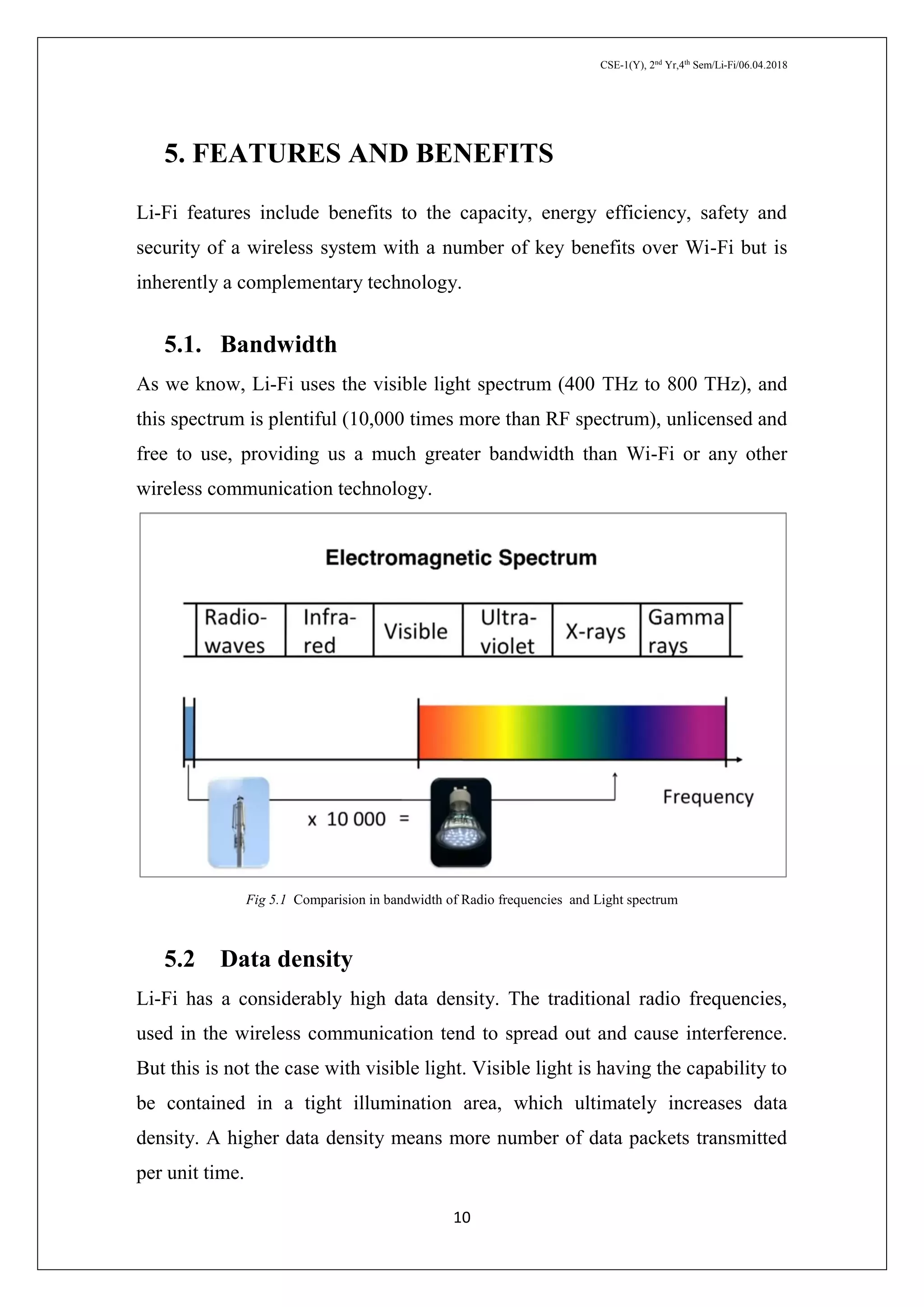 CSE-1(Y), 2nd
Yr,4th
Sem/Li-Fi/06.04.2018
10
5. FEATURES AND BENEFITS
Li-Fi features include benefits to the capacity, energy efficiency, safety and
security of a wireless system with a number of key benefits over Wi-Fi but is
inherently a complementary technology.
5.1. Bandwidth
As we know, Li-Fi uses the visible light spectrum (400 THz to 800 THz), and
this spectrum is plentiful (10,000 times more than RF spectrum), unlicensed and
free to use, providing us a much greater bandwidth than Wi-Fi or any other
wireless communication technology.
Fig 5.1 Comparision in bandwidth of Radio frequencies and Light spectrum
5.2 Data density
Li-Fi has a considerably high data density. The traditional radio frequencies,
used in the wireless communication tend to spread out and cause interference.
But this is not the case with visible light. Visible light is having the capability to
be contained in a tight illumination area, which ultimately increases data
density. A higher data density means more number of data packets transmitted
per unit time.
 