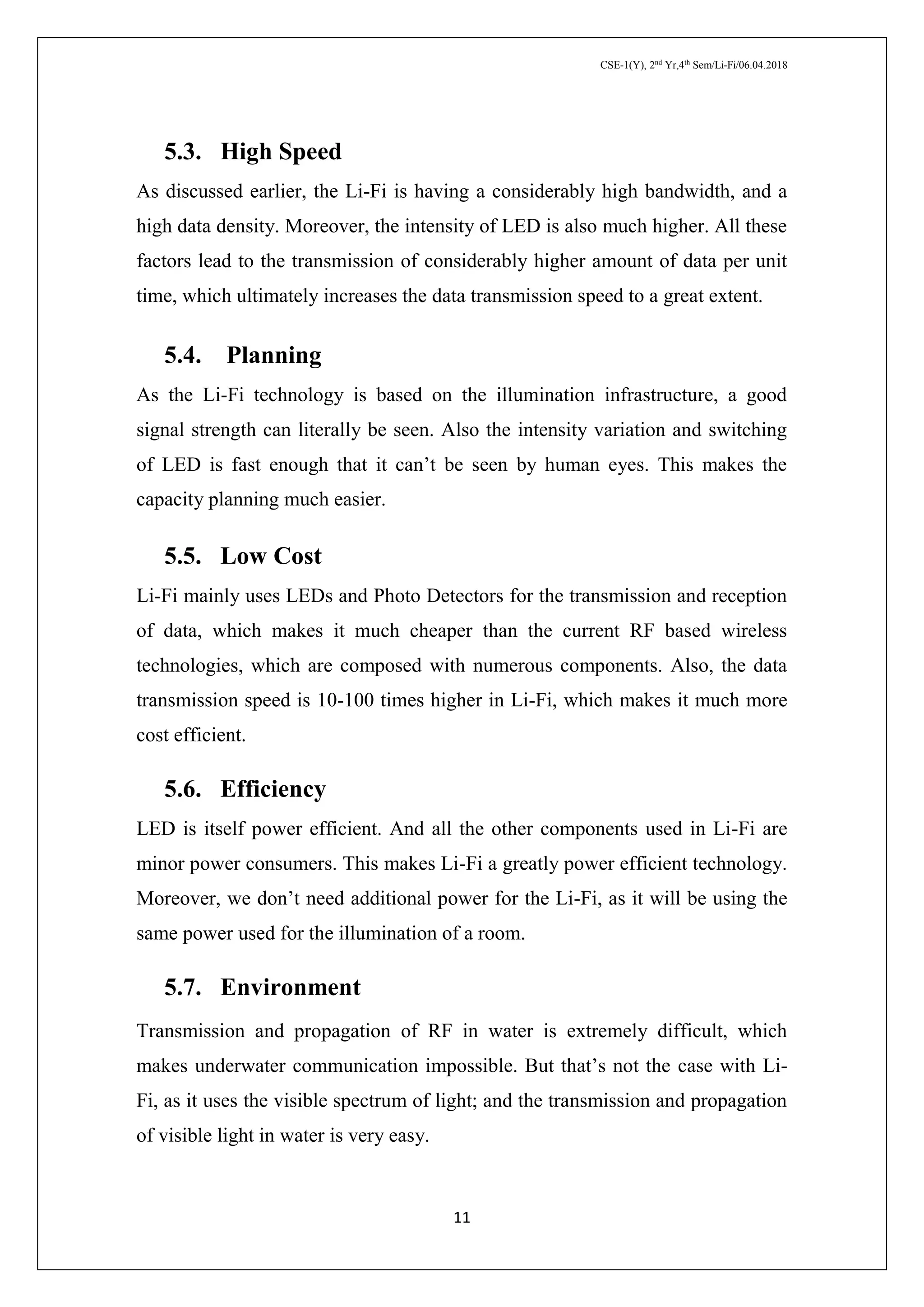 CSE-1(Y), 2nd
Yr,4th
Sem/Li-Fi/06.04.2018
11
5.3. High Speed
As discussed earlier, the Li-Fi is having a considerably high bandwidth, and a
high data density. Moreover, the intensity of LED is also much higher. All these
factors lead to the transmission of considerably higher amount of data per unit
time, which ultimately increases the data transmission speed to a great extent.
5.4. Planning
As the Li-Fi technology is based on the illumination infrastructure, a good
signal strength can literally be seen. Also the intensity variation and switching
of LED is fast enough that it can’t be seen by human eyes. This makes the
capacity planning much easier.
5.5. Low Cost
Li-Fi mainly uses LEDs and Photo Detectors for the transmission and reception
of data, which makes it much cheaper than the current RF based wireless
technologies, which are composed with numerous components. Also, the data
transmission speed is 10-100 times higher in Li-Fi, which makes it much more
cost efficient.
5.6. Efficiency
LED is itself power efficient. And all the other components used in Li-Fi are
minor power consumers. This makes Li-Fi a greatly power efficient technology.
Moreover, we don’t need additional power for the Li-Fi, as it will be using the
same power used for the illumination of a room.
5.7. Environment
Transmission and propagation of RF in water is extremely difficult, which
makes underwater communication impossible. But that’s not the case with Li-
Fi, as it uses the visible spectrum of light; and the transmission and propagation
of visible light in water is very easy.
 