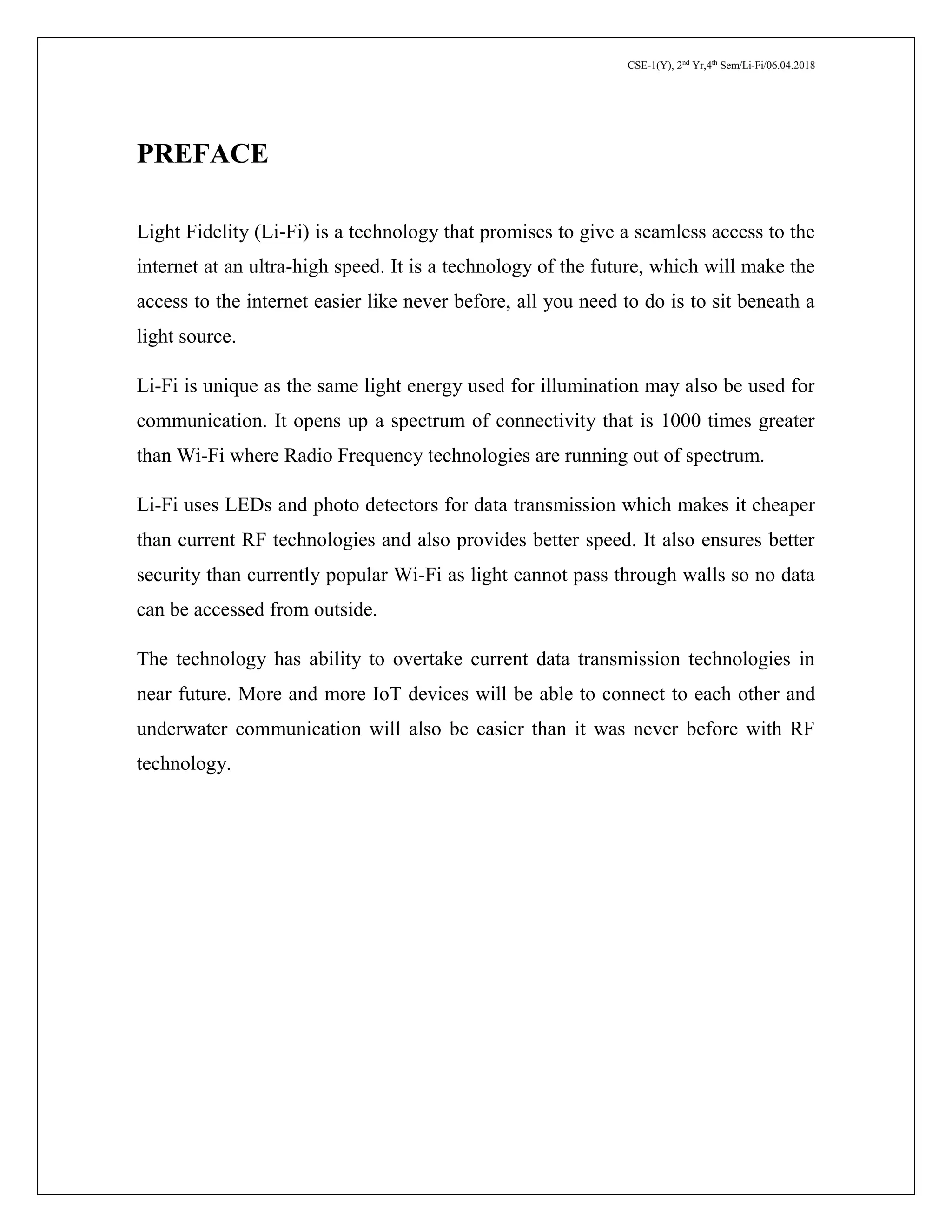 CSE-1(Y), 2nd
Yr,4th
Sem/Li-Fi/06.04.2018
PREFACE
Light Fidelity (Li-Fi) is a technology that promises to give a seamless access to the
internet at an ultra-high speed. It is a technology of the future, which will make the
access to the internet easier like never before, all you need to do is to sit beneath a
light source.
Li-Fi is unique as the same light energy used for illumination may also be used for
communication. It opens up a spectrum of connectivity that is 1000 times greater
than Wi-Fi where Radio Frequency technologies are running out of spectrum.
Li-Fi uses LEDs and photo detectors for data transmission which makes it cheaper
than current RF technologies and also provides better speed. It also ensures better
security than currently popular Wi-Fi as light cannot pass through walls so no data
can be accessed from outside.
The technology has ability to overtake current data transmission technologies in
near future. More and more IoT devices will be able to connect to each other and
underwater communication will also be easier than it was never before with RF
technology.
 