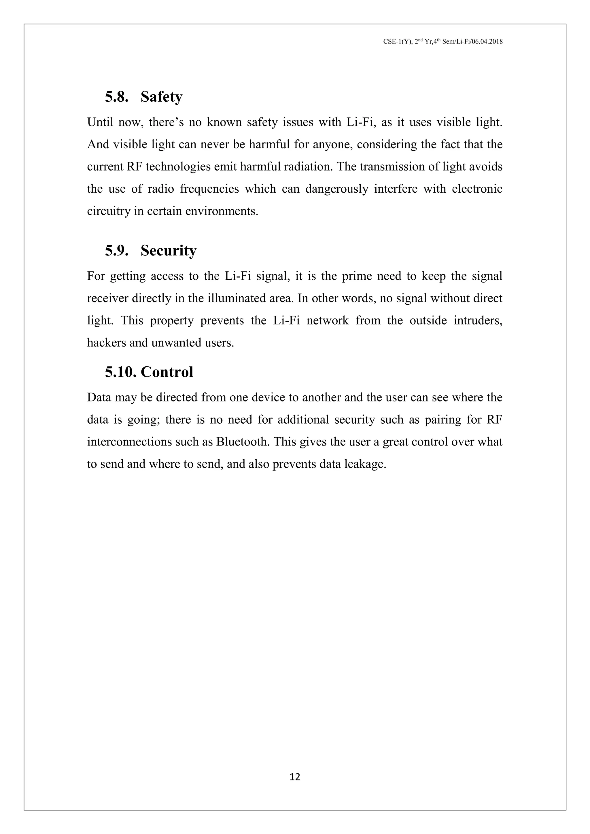 CSE-1(Y), 2nd
Yr,4th
Sem/Li-Fi/06.04.2018
12
5.8. Safety
Until now, there’s no known safety issues with Li-Fi, as it uses visible light.
And visible light can never be harmful for anyone, considering the fact that the
current RF technologies emit harmful radiation. The transmission of light avoids
the use of radio frequencies which can dangerously interfere with electronic
circuitry in certain environments.
5.9. Security
For getting access to the Li-Fi signal, it is the prime need to keep the signal
receiver directly in the illuminated area. In other words, no signal without direct
light. This property prevents the Li-Fi network from the outside intruders,
hackers and unwanted users.
5.10. Control
Data may be directed from one device to another and the user can see where the
data is going; there is no need for additional security such as pairing for RF
interconnections such as Bluetooth. This gives the user a great control over what
to send and where to send, and also prevents data leakage.
 