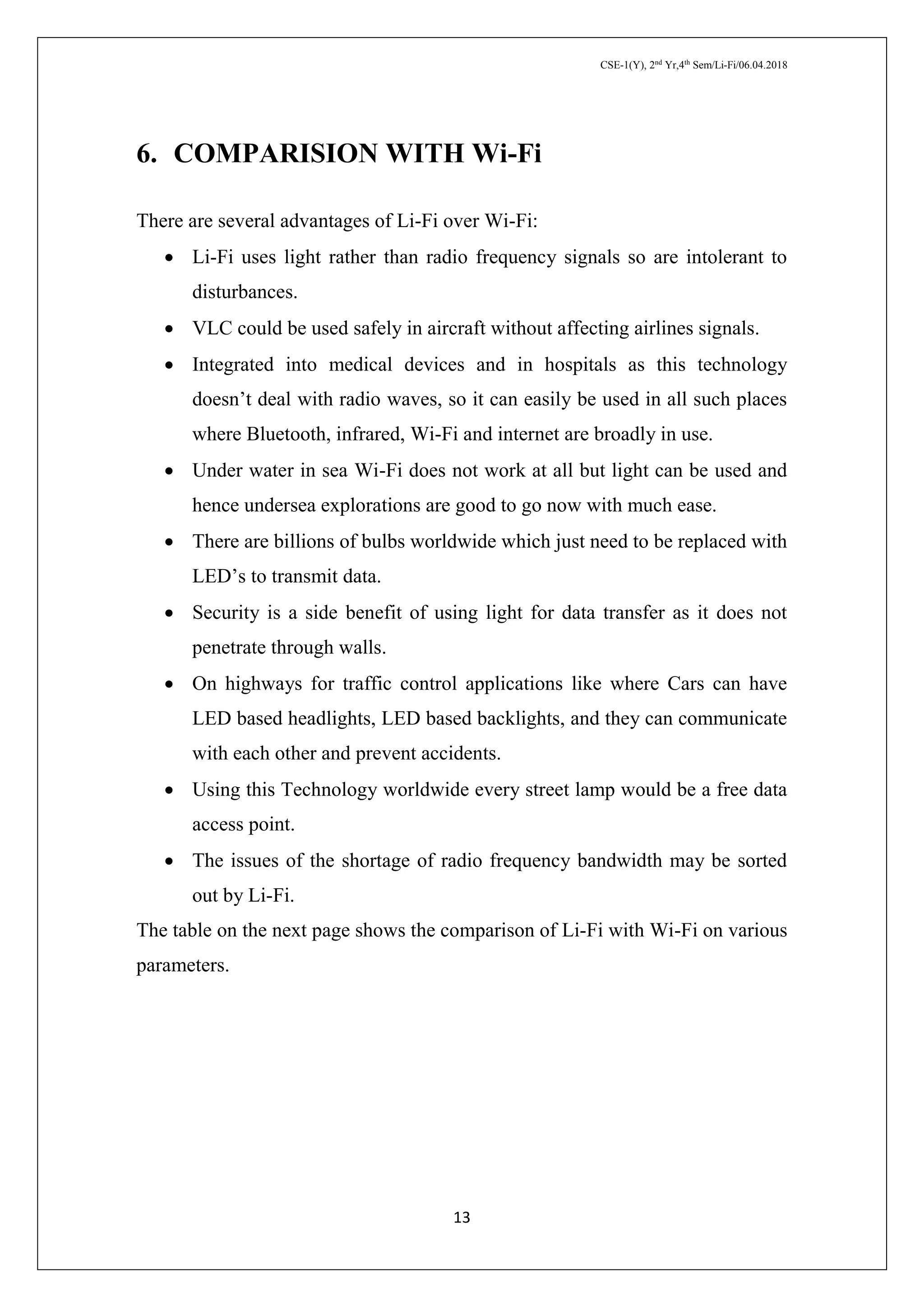 CSE-1(Y), 2nd
Yr,4th
Sem/Li-Fi/06.04.2018
13
6. COMPARISION WITH Wi-Fi
There are several advantages of Li-Fi over Wi-Fi:
 Li-Fi uses light rather than radio frequency signals so are intolerant to
disturbances.
 VLC could be used safely in aircraft without affecting airlines signals.
 Integrated into medical devices and in hospitals as this technology
doesn’t deal with radio waves, so it can easily be used in all such places
where Bluetooth, infrared, Wi-Fi and internet are broadly in use.
 Under water in sea Wi-Fi does not work at all but light can be used and
hence undersea explorations are good to go now with much ease.
 There are billions of bulbs worldwide which just need to be replaced with
LED’s to transmit data.
 Security is a side benefit of using light for data transfer as it does not
penetrate through walls.
 On highways for traffic control applications like where Cars can have
LED based headlights, LED based backlights, and they can communicate
with each other and prevent accidents.
 Using this Technology worldwide every street lamp would be a free data
access point.
 The issues of the shortage of radio frequency bandwidth may be sorted
out by Li-Fi.
The table on the next page shows the comparison of Li-Fi with Wi-Fi on various
parameters.
 