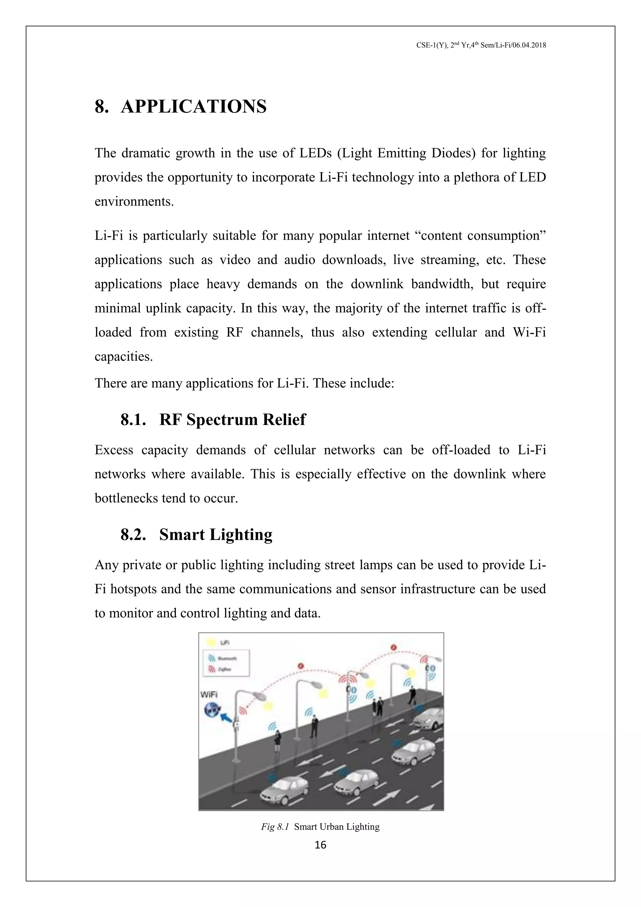 CSE-1(Y), 2nd
Yr,4th
Sem/Li-Fi/06.04.2018
16
8. APPLICATIONS
The dramatic growth in the use of LEDs (Light Emitting Diodes) for lighting
provides the opportunity to incorporate Li-Fi technology into a plethora of LED
environments.
Li-Fi is particularly suitable for many popular internet “content consumption”
applications such as video and audio downloads, live streaming, etc. These
applications place heavy demands on the downlink bandwidth, but require
minimal uplink capacity. In this way, the majority of the internet traffic is off-
loaded from existing RF channels, thus also extending cellular and Wi-Fi
capacities.
There are many applications for Li-Fi. These include:
8.1. RF Spectrum Relief
Excess capacity demands of cellular networks can be off-loaded to Li-Fi
networks where available. This is especially effective on the downlink where
bottlenecks tend to occur.
8.2. Smart Lighting
Any private or public lighting including street lamps can be used to provide Li-
Fi hotspots and the same communications and sensor infrastructure can be used
to monitor and control lighting and data.
Fig 8.1 Smart Urban Lighting
 