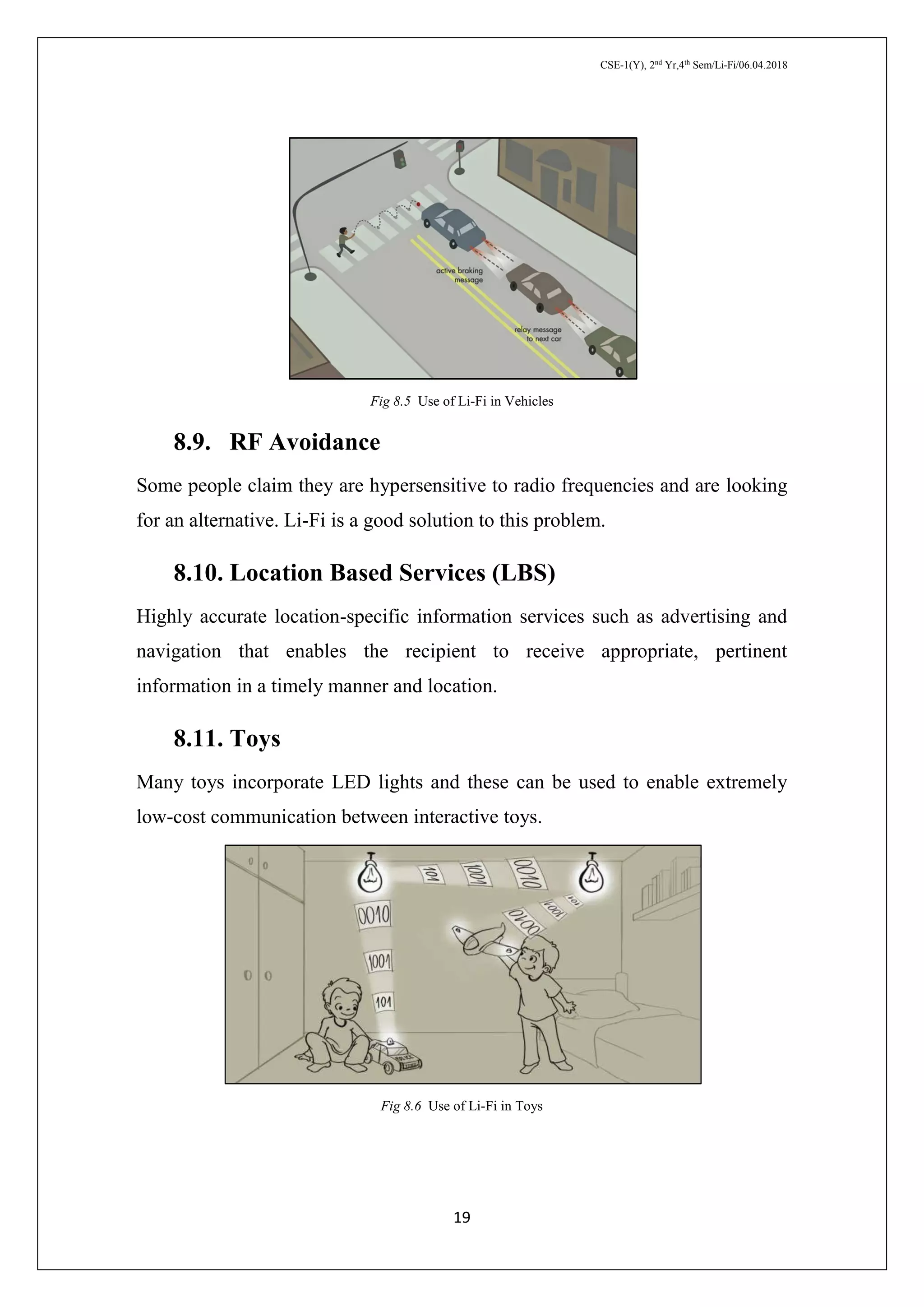 CSE-1(Y), 2nd
Yr,4th
Sem/Li-Fi/06.04.2018
19
Fig 8.5 Use of Li-Fi in Vehicles
8.9. RF Avoidance
Some people claim they are hypersensitive to radio frequencies and are looking
for an alternative. Li-Fi is a good solution to this problem.
8.10. Location Based Services (LBS)
Highly accurate location-specific information services such as advertising and
navigation that enables the recipient to receive appropriate, pertinent
information in a timely manner and location.
8.11. Toys
Many toys incorporate LED lights and these can be used to enable extremely
low-cost communication between interactive toys.
Fig 8.6 Use of Li-Fi in Toys
 