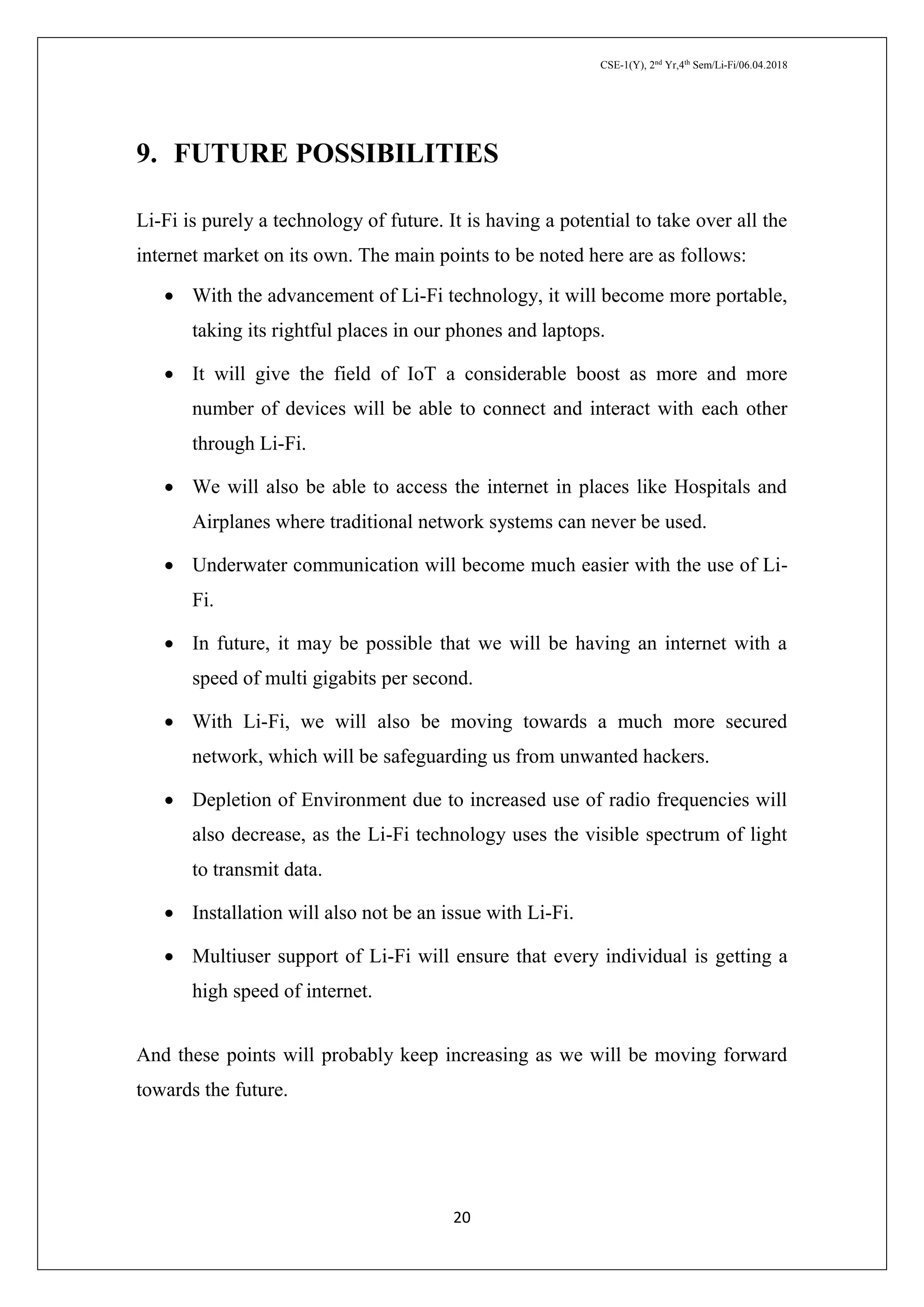 CSE-1(Y), 2nd
Yr,4th
Sem/Li-Fi/06.04.2018
20
9. FUTURE POSSIBILITIES
Li-Fi is purely a technology of future. It is having a potential to take over all the
internet market on its own. The main points to be noted here are as follows:
 With the advancement of Li-Fi technology, it will become more portable,
taking its rightful places in our phones and laptops.
 It will give the field of IoT a considerable boost as more and more
number of devices will be able to connect and interact with each other
through Li-Fi.
 We will also be able to access the internet in places like Hospitals and
Airplanes where traditional network systems can never be used.
 Underwater communication will become much easier with the use of Li-
Fi.
 In future, it may be possible that we will be having an internet with a
speed of multi gigabits per second.
 With Li-Fi, we will also be moving towards a much more secured
network, which will be safeguarding us from unwanted hackers.
 Depletion of Environment due to increased use of radio frequencies will
also decrease, as the Li-Fi technology uses the visible spectrum of light
to transmit data.
 Installation will also not be an issue with Li-Fi.
 Multiuser support of Li-Fi will ensure that every individual is getting a
high speed of internet.
And these points will probably keep increasing as we will be moving forward
towards the future.
 