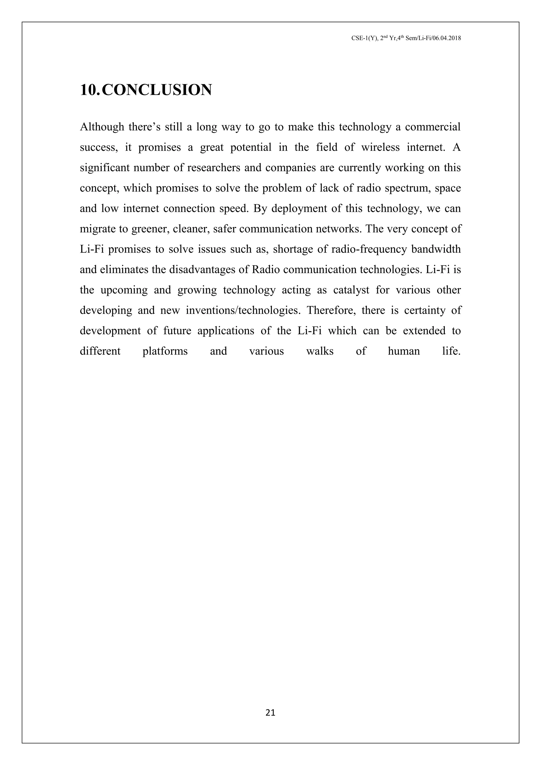 CSE-1(Y), 2nd
Yr,4th
Sem/Li-Fi/06.04.2018
21
10.CONCLUSION
Although there’s still a long way to go to make this technology a commercial
success, it promises a great potential in the field of wireless internet. A
significant number of researchers and companies are currently working on this
concept, which promises to solve the problem of lack of radio spectrum, space
and low internet connection speed. By deployment of this technology, we can
migrate to greener, cleaner, safer communication networks. The very concept of
Li-Fi promises to solve issues such as, shortage of radio-frequency bandwidth
and eliminates the disadvantages of Radio communication technologies. Li-Fi is
the upcoming and growing technology acting as catalyst for various other
developing and new inventions/technologies. Therefore, there is certainty of
development of future applications of the Li-Fi which can be extended to
different platforms and various walks of human life.
 