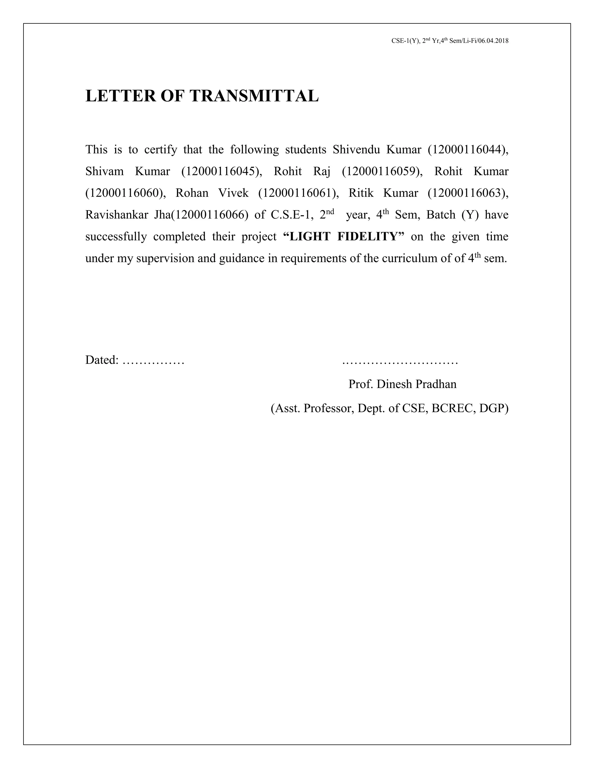 CSE-1(Y), 2nd
Yr,4th
Sem/Li-Fi/06.04.2018
LETTER OF TRANSMITTAL
This is to certify that the following students Shivendu Kumar (12000116044),
Shivam Kumar (12000116045), Rohit Raj (12000116059), Rohit Kumar
(12000116060), Rohan Vivek (12000116061), Ritik Kumar (12000116063),
Ravishankar Jha(12000116066) of C.S.E-1, 2nd
year, 4th
Sem, Batch (Y) have
successfully completed their project “LIGHT FIDELITY” on the given time
under my supervision and guidance in requirements of the curriculum of of 4th
sem.
Dated: …………… .………………………
Prof. Dinesh Pradhan
(Asst. Professor, Dept. of CSE, BCREC, DGP)
 