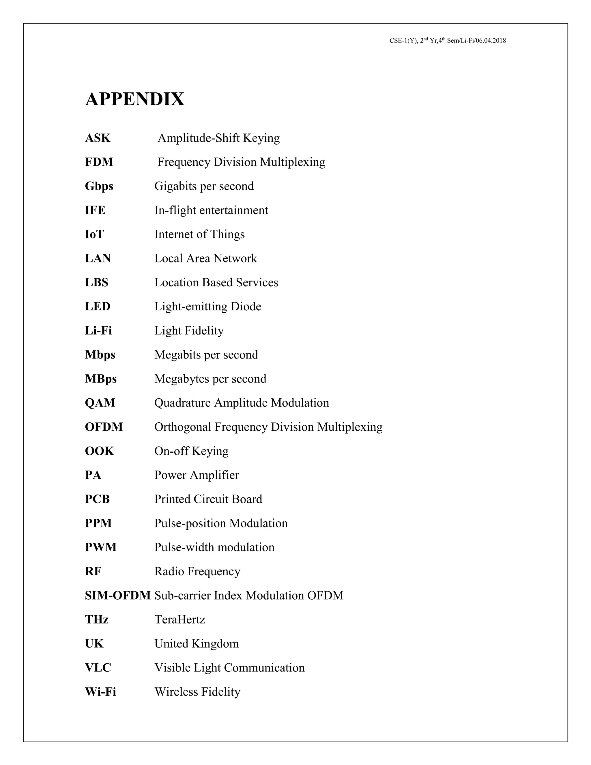 CSE-1(Y), 2nd
Yr,4th
Sem/Li-Fi/06.04.2018
APPENDIX
ASK Amplitude-Shift Keying
FDM Frequency Division Multiplexing
Gbps Gigabits per second
IFE In-flight entertainment
IoT Internet of Things
LAN Local Area Network
LBS Location Based Services
LED Light-emitting Diode
Li-Fi Light Fidelity
Mbps Megabits per second
MBps Megabytes per second
QAM Quadrature Amplitude Modulation
OFDM Orthogonal Frequency Division Multiplexing
OOK On-off Keying
PA Power Amplifier
PCB Printed Circuit Board
PPM Pulse-position Modulation
PWM Pulse-width modulation
RF Radio Frequency
SIM-OFDM Sub-carrier Index Modulation OFDM
THz TeraHertz
UK United Kingdom
VLC Visible Light Communication
Wi-Fi Wireless Fidelity
 