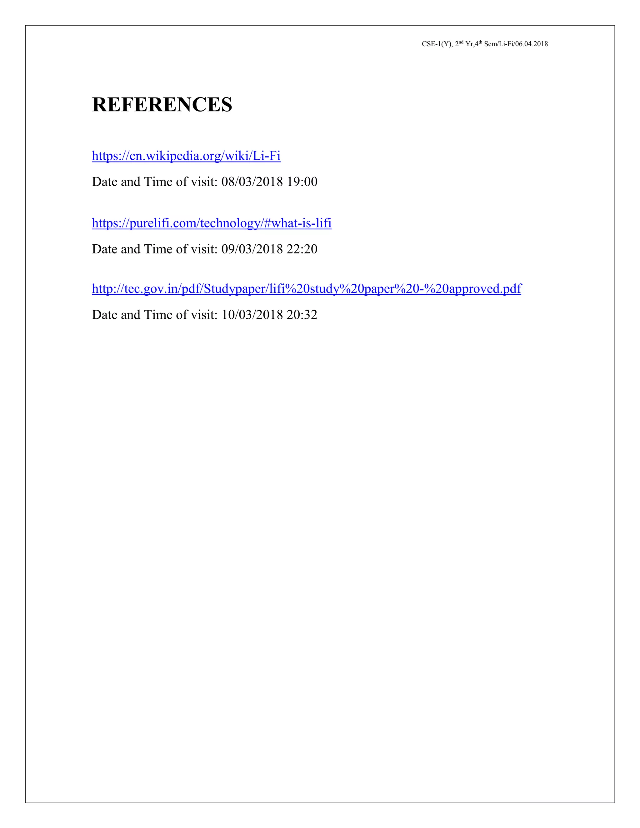 CSE-1(Y), 2nd
Yr,4th
Sem/Li-Fi/06.04.2018
REFERENCES
https://en.wikipedia.org/wiki/Li-Fi
Date and Time of visit: 08/03/2018 19:00
https://purelifi.com/technology/#what-is-lifi
Date and Time of visit: 09/03/2018 22:20
http://tec.gov.in/pdf/Studypaper/lifi%20study%20paper%20-%20approved.pdf
Date and Time of visit: 10/03/2018 20:32
 